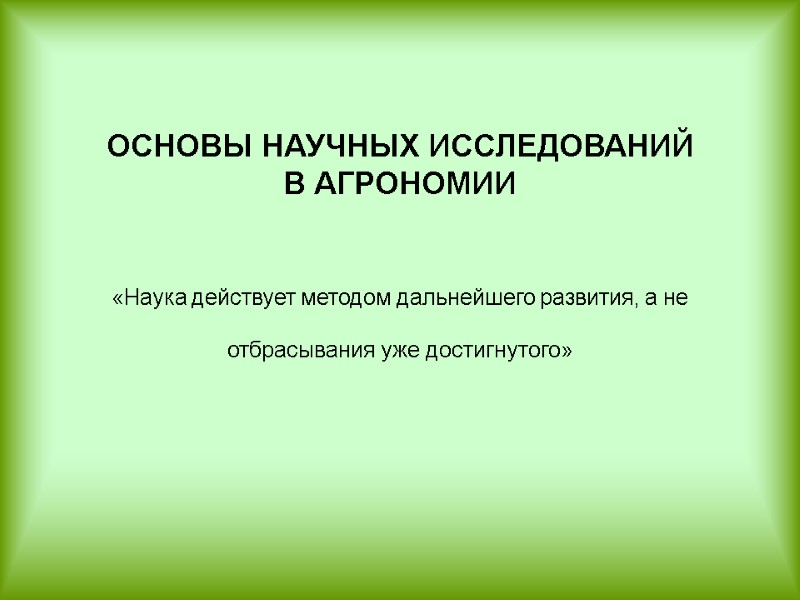 ОСНОВЫ НАУЧНЫХ ИССЛЕДОВАНИЙ  В АГРОНОМИИ   «Наука действует методом дальнейшего развития, а